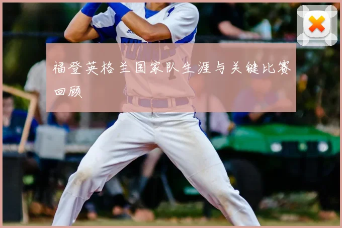 福登英格兰国家队生涯与关键比赛回顾