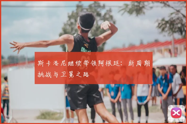 斯卡洛尼继续带领阿根廷：新周期挑战与卫冕之路