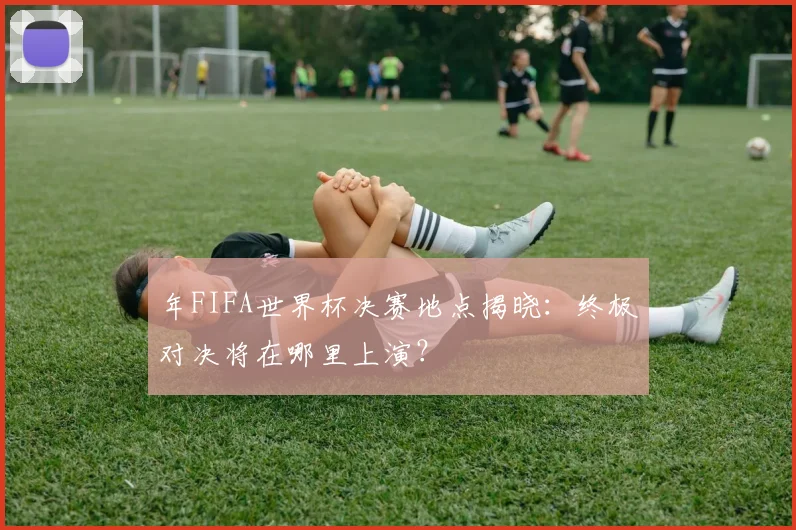 年FIFA世界杯决赛地点揭晓：终极对决将在哪里上演？