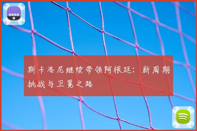 斯卡洛尼继续带领阿根廷：新周期挑战与卫冕之路