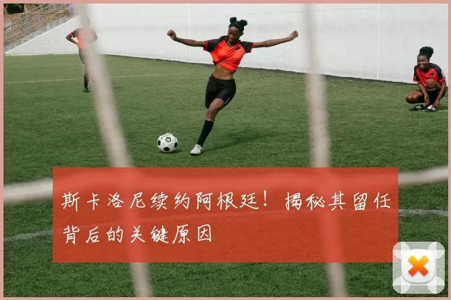 斯卡洛尼续约阿根廷！揭秘其留任背后的关键原因