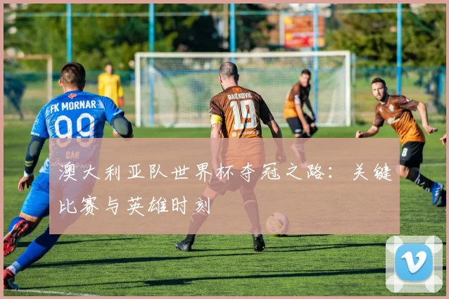 澳大利亚队世界杯夺冠之路：关键比赛与英雄时刻