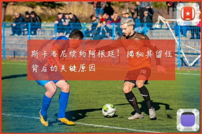 斯卡洛尼续约阿根廷！揭秘其留任背后的关键原因